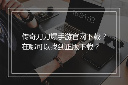 传奇刀刀爆手游官网下载？在哪可以找到正版下载？