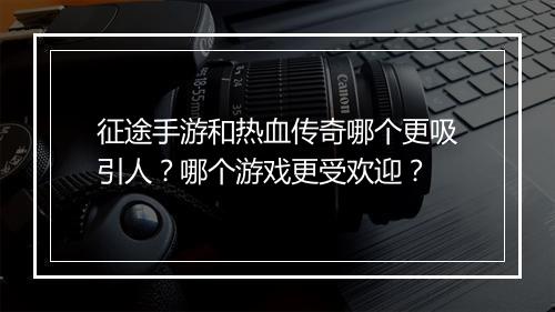 征途手游和热血传奇哪个更吸引人？哪个游戏更受欢迎？