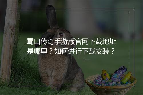 蜀山传奇手游版官网下载地址是哪里？如何进行下载安装？
