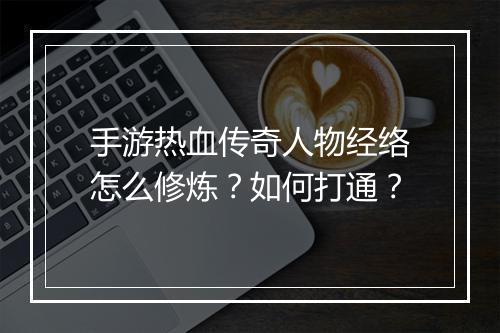 手游热血传奇人物经络怎么修炼？如何打通？