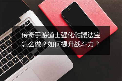 传奇手游道士强化骷髅法宝怎么做？如何提升战斗力？