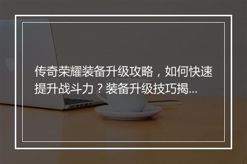 传奇荣耀装备升级攻略，如何快速提升战斗力？装备升级技巧揭秘！