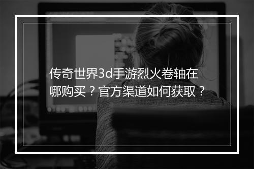 传奇世界3d手游烈火卷轴在哪购买？官方渠道如何获取？