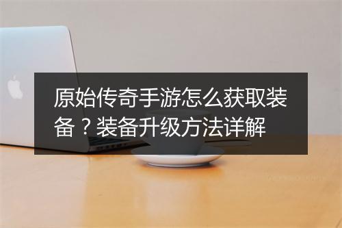 原始传奇手游怎么获取装备？装备升级方法详解