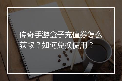 传奇手游盒子充值券怎么获取？如何兑换使用？