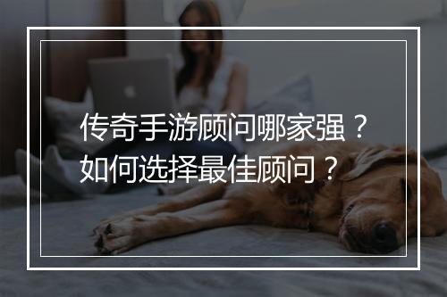 传奇手游顾问哪家强？如何选择最佳顾问？