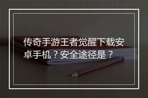 传奇手游王者觉醒下载安卓手机？安全途径是？
