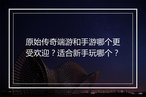 原始传奇端游和手游哪个更受欢迎？适合新手玩哪个？