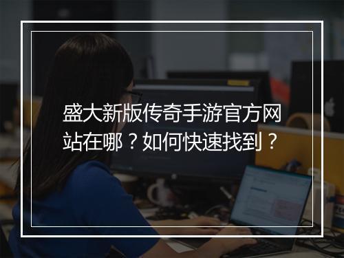 盛大新版传奇手游官方网站在哪？如何快速找到？