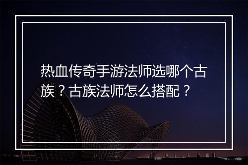 热血传奇手游法师选哪个古族？古族法师怎么搭配？
