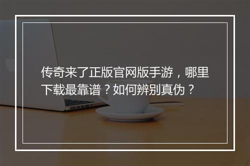 传奇来了正版官网版手游，哪里下载最靠谱？如何辨别真伪？