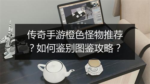 传奇手游橙色怪物推荐？如何鉴别图鉴攻略？