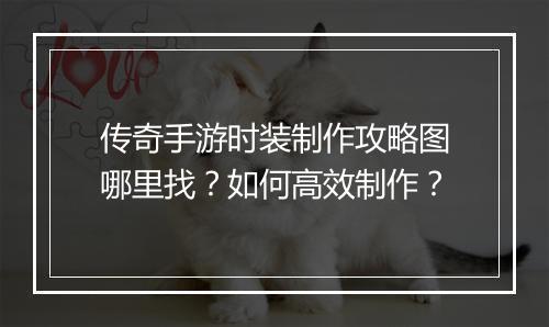 传奇手游时装制作攻略图哪里找？如何高效制作？