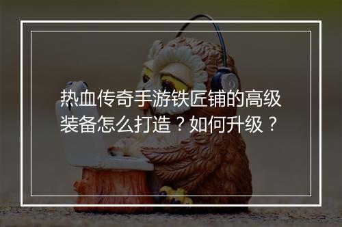 热血传奇手游铁匠铺的高级装备怎么打造？如何升级？
