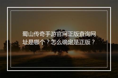 蜀山传奇手游官网正版查询网址是哪个？怎么确定是正版？