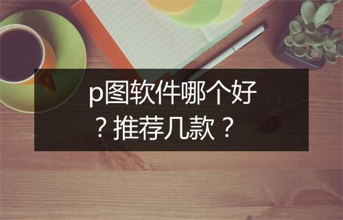 p图软件哪个好？推荐几款？