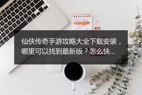 仙侠传奇手游攻略大全下载安装，哪里可以找到最新版？怎么快速安装？