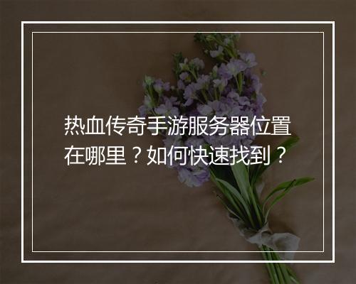热血传奇手游服务器位置在哪里？如何快速找到？