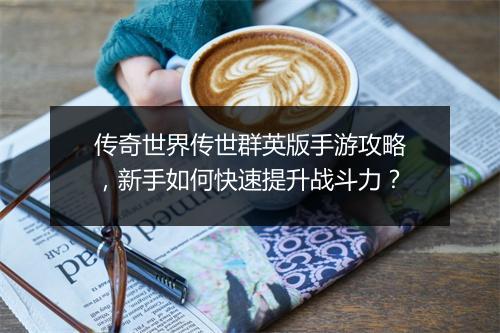 传奇世界传世群英版手游攻略，新手如何快速提升战斗力？