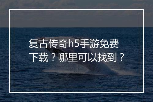复古传奇h5手游免费下载？哪里可以找到？