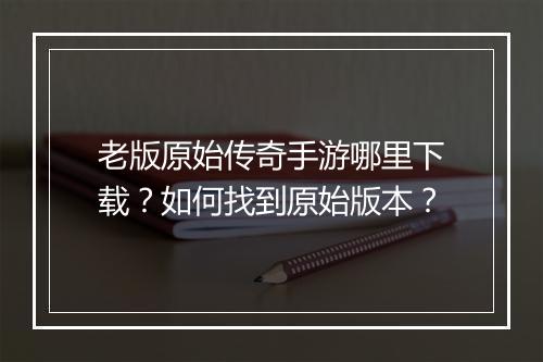 老版原始传奇手游哪里下载？如何找到原始版本？