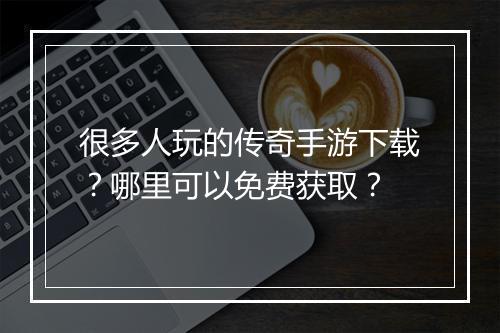 很多人玩的传奇手游下载？哪里可以免费获取？