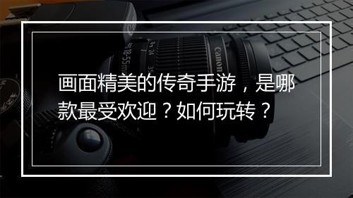 画面精美的传奇手游，是哪款最受欢迎？如何玩转？