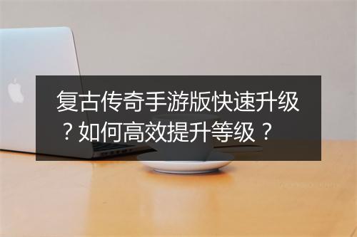 复古传奇手游版快速升级？如何高效提升等级？