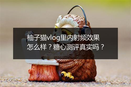 柚子猫vlog里内射频效果怎么样？糖心测评真实吗？