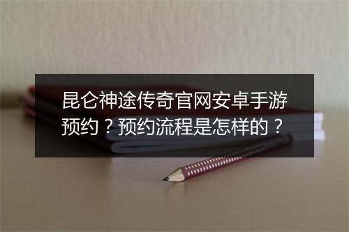 昆仑神途传奇官网安卓手游预约？预约流程是怎样的？