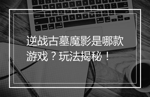 逆战古墓魔影是哪款游戏？玩法揭秘！