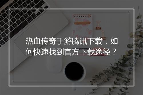 热血传奇手游腾讯下载，如何快速找到官方下载途径？