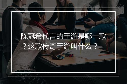 陈冠希代言的手游是哪一款？这款传奇手游叫什么？