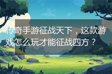 传奇手游征战天下，这款游戏怎么玩才能征战四方？