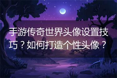 手游传奇世界头像设置技巧？如何打造个性头像？