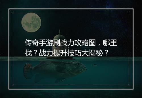 传奇手游刷战力攻略图，哪里找？战力提升技巧大揭秘？