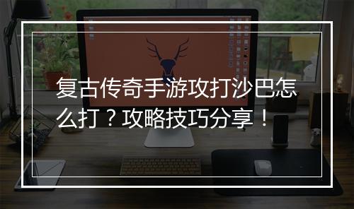 复古传奇手游攻打沙巴怎么打？攻略技巧分享！