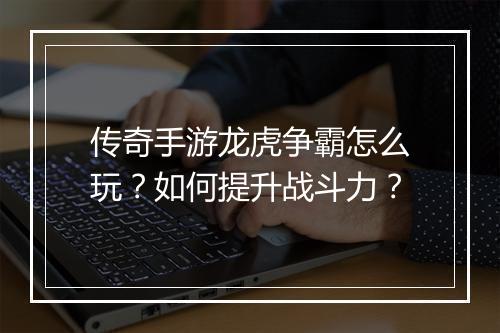 传奇手游龙虎争霸怎么玩？如何提升战斗力？