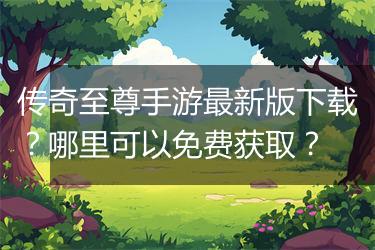 传奇至尊手游最新版下载？哪里可以免费获取？