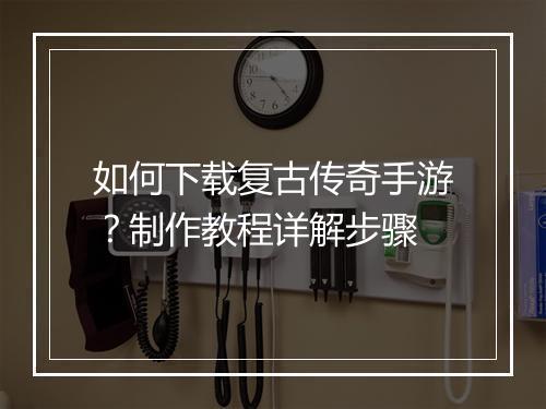 如何下载复古传奇手游？制作教程详解步骤