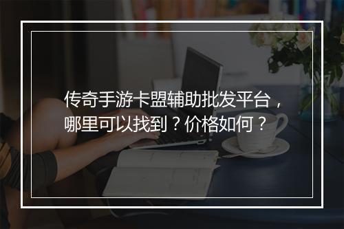 传奇手游卡盟辅助批发平台，哪里可以找到？价格如何？