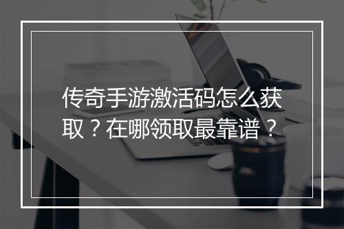 传奇手游激活码怎么获取？在哪领取最靠谱？
