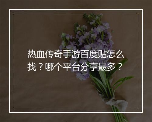 热血传奇手游百度贴怎么找？哪个平台分享最多？