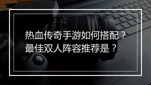 热血传奇手游如何搭配？最佳双人阵容推荐是？