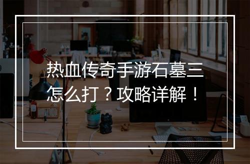 热血传奇手游石墓三怎么打？攻略详解！