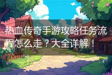 热血传奇手游攻略任务流程怎么走？大全详解！