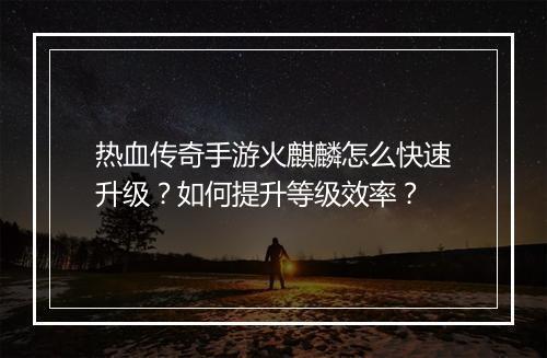 热血传奇手游火麒麟怎么快速升级？如何提升等级效率？