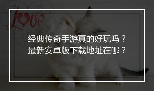 经典传奇手游真的好玩吗？最新安卓版下载地址在哪？