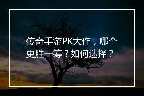 传奇手游PK大作，哪个更胜一筹？如何选择？