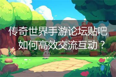 传奇世界手游论坛贴吧，如何高效交流互动？